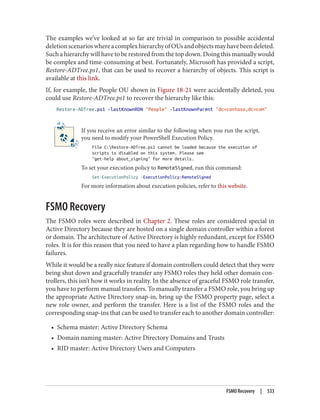 The examples we’ve looked at so far are trivial in comparison to possible accidental
deletionscenarioswhereacomplexhierarchyofOUsandobjectsmayhavebeendeleted.
Such a hierarchy will have to be restored from the top down. Doing this manually would
be complex and time-consuming at best. Fortunately, Microsoft has provided a script,
Restore-ADTree.ps1, that can be used to recover a hierarchy of objects. This script is
available at this link.
If, for example, the People OU shown in Figure 18-21 were accidentally deleted, you
could use Restore-ADTree.ps1 to recover the hierarchy like this:
Restore-ADTree.ps1 -lastKnownRDN "People" -lastKnownParent "dc=contoso,dc=com"
If you receive an error similar to the following when you run the script,
you need to modify your PowerShell Execution Policy.
File C:Restore-ADTree.ps1 cannot be loaded because the execution of
scripts is disabled on this system. Please see
"get-help about_signing" for more details.
To set your execution policy to RemoteSigned, run this command:
Set-ExecutionPolicy -ExecutionPolicy:RemoteSigned
For more information about execution policies, refer to this website.
FSMO Recovery
The FSMO roles were described in Chapter 2. These roles are considered special in
Active Directory because they are hosted on a single domain controller within a forest
or domain. The architecture of Active Directory is highly redundant, except for FSMO
roles. It is for this reason that you need to have a plan regarding how to handle FSMO
failures.
While it would be a really nice feature if domain controllers could detect that they were
being shut down and gracefully transfer any FSMO roles they held other domain con‐
trollers, this isn’t how it works in reality. In the absence of graceful FSMO role transfer,
you have to perform manual transfers. To manually transfer a FSMO role, you bring up
the appropriate Active Directory snap-in, bring up the FSMO property page, select a
new role owner, and perform the transfer. Here is a list of the FSMO roles and the
corresponding snap-ins that can be used to transfer each to another domain controller:
• Schema master: Active Directory Schema
• Domain naming master: Active Directory Domains and Trusts
• RID master: Active Directory Users and Computers
FSMO Recovery | 533
 