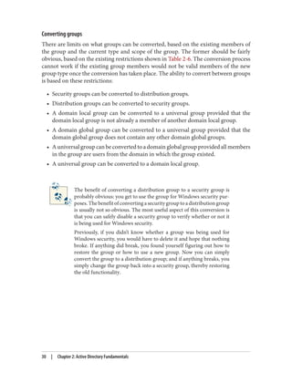 Converting groups
There are limits on what groups can be converted, based on the existing members of
the group and the current type and scope of the group. The former should be fairly
obvious, based on the existing restrictions shown in Table 2-6. The conversion process
cannot work if the existing group members would not be valid members of the new
group type once the conversion has taken place. The ability to convert between groups
is based on these restrictions:
• Security groups can be converted to distribution groups.
• Distribution groups can be converted to security groups.
• A domain local group can be converted to a universal group provided that the
domain local group is not already a member of another domain local group.
• A domain global group can be converted to a universal group provided that the
domain global group does not contain any other domain global groups.
• A universal group can be converted to a domain global group provided all members
in the group are users from the domain in which the group existed.
• A universal group can be converted to a domain local group.
The benefit of converting a distribution group to a security group is
probably obvious: you get to use the group for Windows security pur‐
poses.Thebenefitofconvertingasecuritygrouptoadistributiongroup
is usually not so obvious. The most useful aspect of this conversion is
that you can safely disable a security group to verify whether or not it
is being used for Windows security.
Previously, if you didn’t know whether a group was being used for
Windows security, you would have to delete it and hope that nothing
broke. If anything did break, you found yourself figuring out how to
restore the group or how to use a new group. Now you can simply
convert the group to a distribution group; and if anything breaks, you
simply change the group back into a security group, thereby restoring
the old functionality.
30 | Chapter 2: Active Directory Fundamentals
 