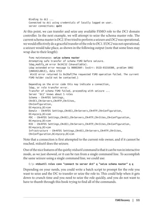 Binding to dc1 ...
Connected to dc1 using credentials of locally logged on user.
server connections: quit
At this point, we can transfer and seize any available FSMO role to the DC1 domain
controller. In the next example, we will attempt to seize the schema master role. The
current schema master is DC2. If we tried to perform a seizure and DC2 was operational,
wewouldeffectivelydoagracefultransferoftheroletoDC1.IfDC2wasnotoperational,
a seizure would take place, as shown in the following output (note that some lines may
wrap due to their length):
fsmo maintenance: seize schema master
Attempting safe transfer of schema FSMO before seizure.
ldap_modify_sW error 0x34(52 (Unavailable).
Ldap extended error message is 000020AF: SvcErr: DSID-03210300, problem 5002
(UNAVAILABLE), data 1753
Win32 error returned is 0x20af(The requested FSMO operation failed. The current
FSMO holder could not be contacted.)
Depending on the error code this may indicate a connection,
ldap, or role transfer error.
Transfer of schema FSMO failed, proceeding with seizure ...
Server "dc1" knows about 5 roles
Schema - CN=NTDS Settings,
CN=DC1,CN=Servers,CN=RTP,CN=Sites,
CN=Configuration,
DC=mycorp,DC=com
Domain - CN=NTDS Settings,CN=DC1,CN=Servers,CN=RTP,CN=Configuration,
DC=mycorp,DC=com
PDC - CN=NTDS Settings,CN=DC1,CN=Servers,CN=RTP,CN=Sites,CN=Configuration,
DC=mycorp,DC=com
RID - CN=NTDS Settings,CN=DC1,CN=Servers,CN=RTP,CN=Sites,CN=Configuration,
DC=mycorp,DC=com
Infrastructure - CN=NTDS Settings,CN=DC1,CN=Servers,CN=RTP,CN=Sites,
CN=Configuration,DC=mycorp,DC=com
Note that a connection is first attempted to the current role owner, and if it cannot be
reached, ntdsutil does the seizure.
Oneofthenicefeaturesofthequirkyntdsutilcommandisthatitcanberunininteractive
mode, as we just showed, or it can be run from a single command line. To accomplish
the same seizure using a single command line, we could use:
C:> ntdsutil roles conn "connect to server dc1" q "seize schema master" q q
Depending on your needs, you could write a batch script to prompt for the role you
want to seize and the DC to transfer or seize the role to. This could help when it gets
down to crunch time and you need to seize the role quickly, and you do not want to
have to thumb through this book trying to find all of the commands.
FSMO Recovery | 535
 