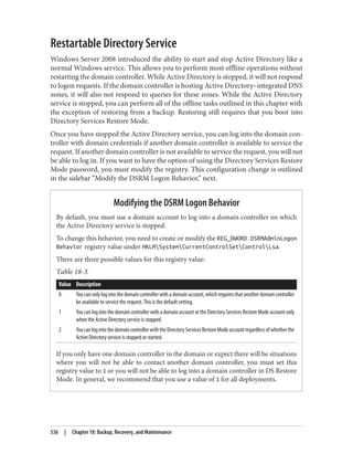 Restartable Directory Service
Windows Server 2008 introduced the ability to start and stop Active Directory like a
normal Windows service. This allows you to perform most offline operations without
restarting the domain controller. While Active Directory is stopped, it will not respond
to logon requests. If the domain controller is hosting Active Directory–integrated DNS
zones, it will also not respond to queries for these zones. While the Active Directory
service is stopped, you can perform all of the offline tasks outlined in this chapter with
