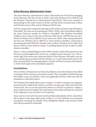 Active Directory Administrative Center
The Active Directory Administrative Center is Microsoft’s new GUI tool for managing
Active Directory. The first version of ADAC came with Windows Server 2008 R2 and
the Windows 7 Remote Server Administration Tools (RSAT). There were a number of
shortcomings in the initial version of ADAC, and Microsoft corrected many of these
with Windows Server 2012 and the Windows 8 RSAT tools.
ADAC is unique when compared to the legacy GUIs in that it is built on top of Windows
PowerShell. Any time you do something in ADAC, ADAC calls a PowerShell cmdlet in
the Active Directory module for Windows PowerShell. The Windows PowerShell
cmdlets in turn connect to the Active Directory Web Service (ADWS) that was intro‐
duced in Windows Server 2008 R2. If you want to use ADAC with a domain that does
not have any Windows Server 2008 R2 or newer domain controllers, you’ll need to
download and install ADWS for Windows Server 2003 or Windows Server 2008. We’ll
discuss ADWS in more detail in Chapter 9, including details on how to add it to older
domain controllers.
Figure 3-1 shows a labeled diagram of the ADAC interface, which will acquaint you with
the terms used throughout this section (e.g., navigation pane, task pane, etc.). The in‐
tuitive right-click menus and contextual options in the task pane will make it easy for
you to quickly get up to speed with the interface, so we won’t spend much time on the
basics of using ADAC for managing objects. Instead, we’ll focus on some of the features
in ADAC that might not be immediately apparent.
PowerShell History
New to ADAC in Windows Server 2012 is the ability to review the Windows PowerShell
commands ADAC executes as you use the console. This is incredibly useful for learning
PowerShell, as you can perform a task once graphically and then walk away with the
foundation to efficiently script it.
The Windows PowerShell History pane in Figure 3-2 reflects creating a new organiza‐
tional unit (OU) called North America, and then moving a user object into the North
America OU. You can use the plus/minus buttons on the left to expand or collapse a
givencmdletforeaseofreading.TheCopybuttononthetoolbarwillcopythecommand
to the clipboard so you can reuse it in a script later.
If you want to review all of the read-only PowerShell calls made by ADAC, check Show
All (as shown in the upper-right corner of Figure 3-2). This will show you commands
executed for searching, for example. This is disabled by default, as the amount of data
that will be presented is substantial.
34 | Chapter 3: Active Directory Management Tools
 
