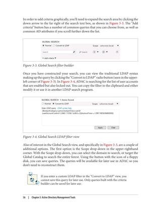 In order to add criteria graphically, you’ll need to expand the search area by clicking the
down arrow to the far right of the search text box, as shown in Figure 3-3. The “Add
criteria” button has a number of common queries that you can choose from, as well as
common AD attributes if you scroll further down the list.
Figure 3-3. Global Search filter builder
Once you have constructed your search, you can view the traditional LDAP syntax
makingupthequerybyclickingthe“ConverttoLDAP”radiobutton(seenintheupper-
left corner of Figure 3-3). In Figure 3-4, ADAC is searching for the list of user accounts
that are enabled but also locked out. You can copy the filter to the clipboard and either
modify it or use it in another LDAP search program.
Figure 3-4. Global Search LDAP filter view
Also of interest in the Global Search view, and specifically in Figure 3-3, are a couple of
additional options. The first option is the Scope drop-down in the upper-righthand
corner. With the Scope drop-down, you can select the domain to search, or target the
Global Catalog to search the entire forest. Using the button with the icon of a floppy
disk, you can save queries. The queries will be available for later use in ADAC so you
don’t need to reconstruct them.
If you enter a custom LDAP filter in the “Convert to LDAP” view, you
cannot save this query for later use. Only queries built with the criteria
builder can be saved for later use.
36 | Chapter 3: Active Directory Management Tools
 