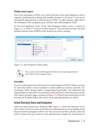 Multiple-domain support
One of the advantages of ADAC over Active Directory Users and Computers is that it
supports simultaneously working with multiple domains in the forest. It may not be
immediately apparent how to add domains to ADAC. To add a domain, right-click in
the whitespace of the navigation pane, and then click Add Navigation Nodes.
In the lower-righthand corner of the Add Navigation Nodes screen, as shown in
Figure 3-5, is a link to “Connect to other domains.” Click this link and enter the fully
qualified domain name (FQDN) of the domain you want to manage.
Figure 3-5. Add Navigation Nodes dialog
You can also use the Add Navigation Nodes screen to pin organizational
units (OUs) to the navigation pane.
Extensibility
If you’ve worked with Active Directory Users and Computers (ADUC) before, you may
be aware that ADUC can be extended to include additional columns and tabs. Un‐
fortunately, ADAC doesn’t expose corresponding functionality. Any additional tabs
registeredforusewithADUCaresomewhatawkwardlyshownintheExtensionssection
of an object’s property pages, as shown in Figure 3-6. Of particular interest here are the
Security and Attribute Editor tabs, which aren’t replicated elsewhere in ADAC.
Active Directory Users and Computers
ADUC has been around since Windows 2000. Figure 3-7 shows the Windows Server
2012version.Ifyou’reaveteranActiveDirectoryadministrator,you’veprobablynoticed
that not much has changed in ADUC over the course of more than a decade. That said,
ADUC remains the go-to tool for most administrators, despite the introduction of
Management Tools | 37
 