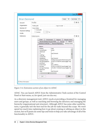 Figure 3-6. Extensions section of an object in ADAC
ADAC. You can launch ADUC from the Administrative Tools section of the Control
Panel or Start menu, or, for speed, just run dsa.msc.
As a directory management tool, ADUC excels at providing a frontend for managing
users and groups, as well as searching and browsing the directory and managing the
hierarchy (organizational unit structure). Although ADUC has some other useful fea‐
tures, it generally isn’t the best tool for the job for tasks beyond this scope. We won’t
spend too much time explaining how to go about creating or editing an object in this
section, but we’ll point out some tips and tricks to help you take advantage of all of the
functionality in ADUC.
38 | Chapter 3: Active Directory Management Tools
 
