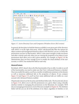 Figure 3-7. Active Directory Users and Computers (Windows Server 2012 version)
In general, the best place to find the features available in any given part of the directory
with ADUC is via the right-click menu. ADUC will dynamically filter the options for
object creation and management based on where in the directory you are, as well as the
permissions you have in that location. ADUC is also smart enough to make text boxes
and other controls read-only when you are viewing the properties of an object if your
permissions don’t allow you to edit a given attribute. For example, in Figure 3-8, the
administrator does not have enough access to modify the email attribute of the user
account, so ADUC has marked the field as read-only.
Advanced Features
By default, ADUC doesn’t show all of the functionality it has to offer. In order to see all
of the functionality, you need to make sure that View→Advanced Features is checked.
Once you enable this option, you’ll see a number of additional containers in the domain
as well as numerous additional tabs in the properties of objects. If you compare
Figure 3-8 and Figure 3-9, you’ll see how many additional tabs are visible on a user
account with Advanced Features enabled.
Of particular interest are the Security and Attribute Editor tabs. The Security tab, shown
in Figure 3-10, allows you to edit the permissions on a given object using a friendly
interface (similar to managing the permissions on the filesystem, for example). We’ll
discussmanagingpermissionsinActiveDirectoryindepthinChapter16.TheAttribute
Editor tab lets you see all of the attributes of an object, regardless of whether or not
Management Tools | 39
 