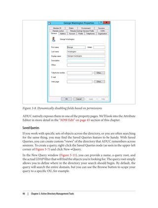 Figure 3-8. Dynamically disabling fields based on permissions
ADUC natively exposes them in one of the property pages. We’ll look into the Attribute
Editor in more detail in the “ADSI Edit” on page 45 section of this chapter.
Saved Queries
If you work with specific sets of objects across the directory, or you are often searching
for the same thing, you may find the Saved Queries feature to be handy. With Saved
Queries, you can create custom “views” of the directory that ADUC remembers across
sessions. To create a query, right-click the Saved Queries node (as seen in the upper-left
corner of Figure 3-7) and click New→Query.
In the New Query window (Figure 3-11), you can provide a name, a query root, and
the actual LDAP filter that will find the objects you’re looking for. The query root simply
allows you to define where in the directory your search should begin. By default, the
query will search the entire domain, but you can use the Browse button to scope your
query to a specific OU, for example.
40 | Chapter 3: Active Directory Management Tools
 