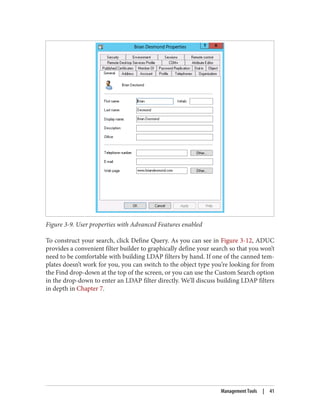 Figure 3-9. User properties with Advanced Features enabled
To construct your search, click Define Query. As you can see in Figure 3-12, ADUC
provides a convenient filter builder to graphically define your search so that you won’t
need to be comfortable with building LDAP filters by hand. If one of the canned tem‐
plates doesn’t work for you, you can switch to the object type you’re looking for from
the Find drop-down at the top of the screen, or you can use the Custom Search option
in the drop-down to enter an LDAP filter directly. We’ll discuss building LDAP filters
in depth in Chapter 7.
Management Tools | 41
 