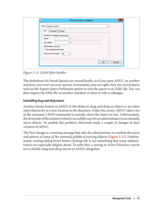 Figure 3-12. LDAP filter builder
The definitions for Saved Queries are stored locally, so if you open ADUC on another
machine, you won’t see your queries. Fortunately, you can right-click any Saved Query
and use the Export Query Definition option to save the query to an XML file. You can
then import the XML file on another machine or share it with a colleague.
Controlling drag-and-drop moves
Another handy feature in ADUC is the ability to drag and drop an object or an entire
object hierarchy to a new location in the directory. Under the covers, ADUC takes care
of the necessary LDAP commands to actually move the object or tree. Unfortunately,
thedownsideofthisfeatureisthatit’sincrediblyeasyforanadministratortoaccidentally
move objects. To combat this problem, Microsoft made a couple of changes in later
versions of ADUC.
The first change is a warning message that asks the administrator to confirm the move
and advises of some of the potential pitfalls of moving objects (Figure 3-13). Unfortu‐
nately, reading dialog boxes before clicking OK is not something that many adminis‐
trators are especially diligent about. To solve this, a setting in Active Directory can be
set to disable drag-and-drop moves in ADUC altogether.
Management Tools | 43
 