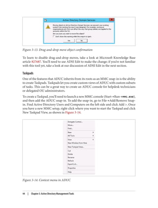 Figure 3-13. Drag-and-drop move object confirmation
To learn to disable drag-and-drop moves, take a look at Microsoft Knowledge Base
article 827687. You’ll need to use ADSI Edit to make the change; if you’re not familiar
with this tool yet, take a look at our discussion of ADSI Edit in the next section.
Taskpads
One of the features that ADUC inherits from its roots as an MMC snap-in is the ability
to create Taskpads. Taskpads let you create custom views of ADUC with custom subsets
of tasks. This can be a great way to create an ADUC console for helpdesk technicians
or delegated OU administrators.
To create a Taskpad, you’ll need to launch a new MMC console (Start→Run→mmc.exe),
and then add the ADUC snap-in. To add the snap-in, go to File→Add/Remove Snap-
in. Find Active Directory Users and Computers on the left side and click Add >. Once
you have a new MMC setup, right-click where you want to start the Taskpad and click
New Taskpad View, as shown in Figure 3-14.
Figure 3-14. Context menu in ADUC
44 | Chapter 3: Active Directory Management Tools
 