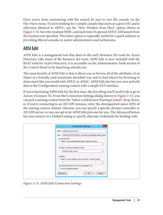 Once you’re done customizing with the wizard, be sure to save the console via the
File→Save menu. If you’re looking for a simple console that starts at a given OU and is
otherwise identical to ADUC, use the “New Window from Here” option shown in
Figure 3-14. Save the resultant MMC, and each time it’s opened ADUC will launch from
the location you specified. This latter option is especially useful for a quick solution to
providing filtered consoles to junior administrators and technicians.
ADSI Edit
ADSI Edit is a management tool that dates to the early Resource Kit tools for Active
Directory. Like many of the Resource Kit tools, ADSI Edit is now included with the
RSAT tools for Active Directory; it is accessible via the Administrative Tools section of
the Control Panel or by launching adsiedit.msc.
The main benefit of ADSI Edit is that it allows you to browse all of the attributes of an
object in a friendly (and sometimes decoded) way and to find objects by browsing to
them much like you would with ADUC or ADAC. ADSI Edit also lets you view and edit
data in the Configuration naming context with a simple GUI interface.
If you’re launching ADSI Edit for the first time, the first thing you’ll need to do is go to
Action→Connect To. From the Connection Settings dialog shown in Figure 3-15, you
can pick a naming context from the “Select a well known Naming Context” drop-down,
or if you’re connecting to an AD LDS instance, enter the distinguished name (DN) of
the naming context instead. Likewise, you can specify a specific domain controller or
AD LDS server, or you can opt to let ADSI Edit pick one for you. The Advanced button
lets you connect to a Global Catalog or specify alternate credentials for binding with.
Figure 3-15. ADSI Edit Connection Settings
Management Tools | 45
 