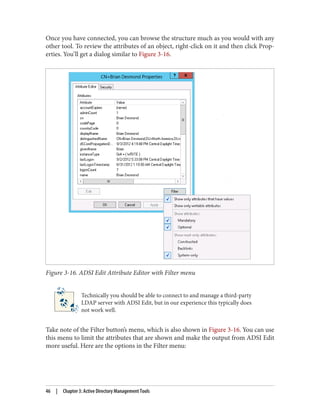 Once you have connected, you can browse the structure much as you would with any
other tool. To review the attributes of an object, right-click on it and then click Prop‐
erties. You’ll get a dialog similar to Figure 3-16.
Figure 3-16. ADSI Edit Attribute Editor with Filter menu
Technically you should be able to connect to and manage a third-party
LDAP server with ADSI Edit, but in our experience this typically does
not work well.
Take note of the Filter button’s menu, which is also shown in Figure 3-16. You can use
this menu to limit the attributes that are shown and make the output from ADSI Edit
more useful. Here are the options in the Filter menu:
46 | Chapter 3: Active Directory Management Tools
 