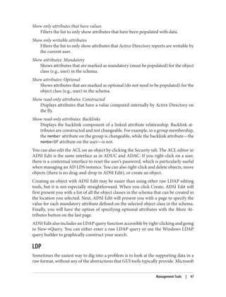 Show only attributes that have values
Filters the list to only show attributes that have been populated with data.
Show only writable attributes
Filters the list to only show attributes that Active Directory reports are writable by
the current user.
Show attributes: Mandatory
Shows attributes that are marked as mandatory (must be populated) for the object
class (e.g., user) in the schema.
Show attributes: Optional
Shows attributes that are marked as optional (do not need to be populated) for the
object class (e.g., user) in the schema.
Show read-only attributes: Constructed
Displays attributes that have a value computed internally by Active Directory on
the fly.
Show read-only attributes: Backlinks
Displays the backlink component of a linked attribute relationship. Backlink at‐
tributes are constructed and not changeable. For example, in a group membership,
the member attribute on the group is changeable, while the backlink attribute—the
memberOf attribute on the user—is not.
You can also edit the ACL on an object by clicking the Security tab. The ACL editor in
ADSI Edit is the same interface as in ADUC and ADAC. If you right-click on a user,
there is a contextual interface to reset the user’s password, which is particularly useful
when managing an AD LDS instance. You can also right-click and delete objects, move
objects (there is no drag-and-drop in ADSI Edit), or create an object.
Creating an object with ADSI Edit may be easier than using other raw LDAP editing
tools, but it is not especially straightforward. When you click Create, ADSI Edit will
first present you with a list of all the object classes in the schema that can be created in
the location you selected. Next, ADSI Edit will present you with a page to specify the
value for each mandatory attribute defined on the selected object class in the schema.
Finally, you will have the option of specifying optional attributes with the More At‐
tributes button on the last page.
ADSI Edit also includes an LDAP query function accessible by right-clicking and going
to New→Query. You can either enter a raw LDAP query or use the Windows LDAP
query builder to graphically construct your search.
LDP
Sometimes the easiest way to dig into a problem is to look at the supporting data in a
raw format, without any of the abstractions that GUI tools typically provide. Microsoft
Management Tools | 47
 