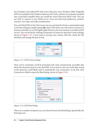 has included a tool called LDP with Active Directory since Windows 2000. Originally
LDP was included in the Windows Resource Kit Tools, and then it eventually morphed
into a tool that’s installed when you install the Active Directory RSAT tools. You can
use LDP to connect to any LDAP server (even non-Microsoft platforms), perform
searches, view data, and make modifications.
You won’t find LDP on the Start menu, but you can launch it from a command prompt
or the Run dialog by simply typing ldp. Once LDP starts, you will need to connect to a
domain controller (or an AD Lightweight Directory Services instance or another LDAP
server). You can do this by clicking Connection→Connect to open the Connect dialog,
shown in Figure 3-17. If you want to encrypt your session with SSL, check the SSL
checkbox and change the port to 636.
Figure 3-17. LDP Connect dialog
Once you’ve connected, you’ll be presented with some anonymously accessible data
about the directory known as the RootDSE. If you want to view any of the data stored
in the directory, you’ll likely need to authenticate your connection. To do this, click
Connection→Bind to open the Bind dialog, shown in Figure 3-18.
Figure 3-18. LDP Bind dialog
There are a number of options you can choose from in the Bind dialog. Specifically, the
bind types are:
48 | Chapter 3: Active Directory Management Tools
 