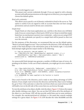 Bind as currently logged on user
This passes your current credentials through. If you are signed in with a domain
accountwithsufficientpermissionsonthetargetserver/directory,youcangenerally
choose this default option.
Bind with credentials
This allows you to specify a set of domain credentials to bind to the server as. This
option is useful if you are signed in with an account that does not have enough
permissions and you need to elevate your connection.
Simple bind
Simple binds are what many applications use, and this is the choice you will likely
make if you are connecting to a third-party LDAP server. Keep in mind that simple
binds have no mechanism to protect your credentials—unless you are using LDAP
over SSL, the credentials you specify in a simple bind will be passed in clear text
over the network.
For the purposes of this discussion, we recommend that you use the default option,
“Bind as currently logged on user.” Once you bind to the directory, LDP will display the
results of the bind attempt in the information pane at the bottom right. A successful
bind attempt might generate output similar to the following:
0 = ldap_set_option(ld, LDAP_OPT_ENCRYPT, 1)
res = ldap_bind_s(ld, NULL, &NtAuthIdentity, NEGOTIATE (1158)); // v.3
{NtAuthIdentity: User='NULL'; Pwd=<unavailable>; domain = 'NULL'}
Authenticated as: 'COHOVINESbriandesmond'.
-----------
An unsuccessful bind attempt may generate a number of different types of errors, de‐
pending on the failure. In the case of bad credentials, you might get an error similar to
this:
res = ldap_simple_bind_s(ld, 'BadUsername', <unavailable>); // v.3
Error <49>: ldap_simple_bind_s() failed: Invalid Credentials
Server error: 80090308: LdapErr: DSID-0C0903C5, comment: AcceptSecurityContext
error, data 52e, v23f0
Error 0x80090308 The token supplied to the function is invalid
-----------
Once you’ve bound to the directory, you’re ready to start taking advantage of LDP’s
features. If you simply want to browse the directory and find the object you’re looking
for, go to View→Tree and enter or select the root from which you want to browse LDP
will build a tree on the left side of the screen that you can browse through.
To view the attributes of an object, double-click the object. Figure 3-19 shows the output
after double-clicking a user object. You can see that LDP shows all of the attributes of
the object in a raw format. LDP will also provide useful hints next to some attributes.
For example, the userAccountControl attribute is a bit mask that controls multiple
settings for a given object. In Figure 3-19, LDP decodes the value (0x10200) and tells
Management Tools | 49
 