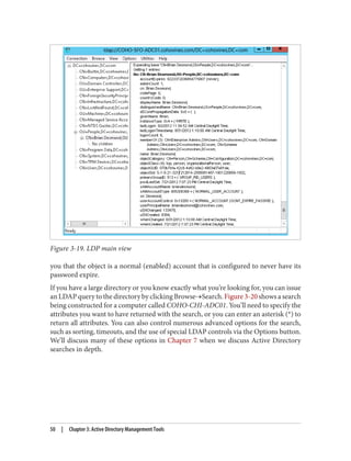 Figure 3-19. LDP main view
you that the object is a normal (enabled) account that is configured to never have its
password expire.
If you have a large directory or you know exactly what you’re looking for, you can issue
an LDAP query to the directory by clicking Browse→Search. Figure 3-20 shows a search
being constructed for a computer called COHO-CHI-ADC01. You’ll need to specify the
attributes you want to have returned with the search, or you can enter an asterisk (*) to
return all attributes. You can also control numerous advanced options for the search,
such as sorting, timeouts, and the use of special LDAP controls via the Options button.
We’ll discuss many of these options in Chapter 7 when we discuss Active Directory
searches in depth.
50 | Chapter 3: Active Directory Management Tools
 