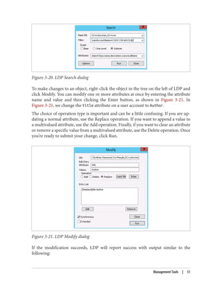Figure 3-20. LDP Search dialog
To make changes to an object, right-click the object in the tree on the left of LDP and
click Modify. You can modify one or more attributes at once by entering the attribute
name and value and then clicking the Enter button, as shown in Figure 3-21. In
Figure 3-21, we change the title attribute on a user account to Author.
The choice of operation type is important and can be a little confusing. If you are up‐
dating a normal attribute, use the Replace operation. If you want to append a value to
a multivalued attribute, use the Add operation. Finally, if you want to clear an attribute
or remove a specific value from a multivalued attribute, use the Delete operation. Once
you’re ready to submit your change, click Run.
Figure 3-21. LDP Modify dialog
If the modification succeeds, LDP will report success with output similar to the
following:
Management Tools | 51
 