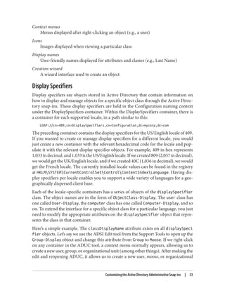 Context menus
Menus displayed after right-clicking an object (e.g., a user)
Icons
Images displayed when viewing a particular class
Display names
User-friendly names displayed for attributes and classes (e.g., Last Name)
Creation wizard
A wizard interface used to create an object
Display Specifiers
Display specifiers are objects stored in Active Directory that contain information on
how to display and manage objects for a specific object class through the Active Direc‐
tory snap-ins. These display specifiers are held in the Configuration naming context
under the DisplaySpecifiers container. Within the DisplaySpecifiers container, there is
a container for each supported locale, in a path similar to this:
LDAP://cn=409,cn=DisplaySpecifiers,cn=Configuration,dc=mycorp,dc=com
The preceding container contains the display specifiers for the US/English locale of 409.
If you wanted to create or manage display specifiers for a different locale, you would
just create a new container with the relevant hexadecimal code for the locale and pop‐
ulate it with the relevant display specifier objects. For example, 409 in hex represents
1,033indecimal,and1,033istheUS/Englishlocale.Ifwecreated809(2,057indecimal),
we would get the UK/English locale, and if we created 40C (1,036 in decimal), we would
get the French locale. The currently installed locale values can be found in the registry
at HKLMSYSTEMCurrentControlSetControlContentIndexLanguage. Having dis‐
play specifiers per locale enables you to support a wide variety of languages for a geo‐
graphically dispersed client base.
Each of the locale-specific containers has a series of objects of the displaySpecifier
class. The object names are in the form of ObjectClass-Display. The user class has
one called User-Display, the computer class has one called Computer-Display, and so
on. To extend the interface for a specific object class for a particular language, you just
need to modify the appropriate attributes on the displaySpecifier object that repre‐
sents the class in that container.
Here’s a simple example. The classDisplayName attribute exists on all displaySpeci
fier objects. Let’s say we use the ADSI Edit tool from the Support Tools to open up the
Group-Display object and change this attribute from Group to Moose. If we right-click
on any container in the ADUC tool, a context menu normally appears, allowing us to
create a new user, group, or organizational unit (among other things). After making the
edit and reopening ADUC, it allows us to create a new user, moose, or organizational
Customizing the Active Directory Administrative Snap-ins | 53
 