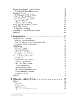 Resource Records Used by Active Directory 187
Overriding SRV Record Registration 191
Delegation Options 192
Not Delegating the AD DNS Zones 192
Delegating the AD DNS Zones 194
Active Directory-Integrated DNS 196
Replication Impact 198
Background Zone Loading 199
Using Application Partitions for DNS 199
Aging and Scavenging 201
Configuring Scavenging 201
Managing DNS with Windows PowerShell 203
Summary 204
9. Domain Controllers. . . . . . . . . . . . . . . . . . . . . . . . . . . . . . . . . . . . . . . . . . . . . . . . . . . . . . . . 205
Building Domain Controllers 205
Deploying with Server Manager 206
Using DCPromo on Earlier Versions of Windows 214
Automating the DC Build Process 214
Virtualization 216
When to Virtualize 216
Impact of Virtualization 217
Virtualization Safe Restore 220
Cloning Domain Controllers 222
Read-Only Domain Controllers 229
Prerequisites 231
Password Replication Policies 232
The Client Logon Process 238
RODCs and Write Requests 243
The W32Time Service 248
Application Compatibility 250
RODC Placement Considerations 252
Administrator Role Separation 253
Promoting an RODC 256
Summary 259
10. Authentication and Security Protocols. . . . . . . . . . . . . . . . . . . . . . . . . . . . . . . . . . . . . . . . 261
Kerberos 261
User Logon 262
Service Access 264
Application Access 269
Logon and Service Access Summary 269
vi | Table of Contents
 