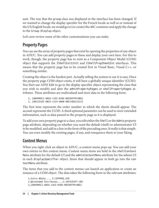 unit. The way that the group class was displayed in the interface has been changed. If
we wanted to change the display specifier for the French locale as well as or instead of
theUS/Englishlocale,wewouldgoto(orcreate)the40Ccontainerandapplythechange
to the Group-Display object.
Let’s now review some of the other customizations you can make.
Property Pages
You can see the array of property pages that exist by opening the properties of any object
in ADUC. You can add property pages to these and display your own here. For this to
work, though, the property page has to exist as a Component Object Model (COM)
object that supports the IShellExitInit and IShellPropSheetExt interfaces. This
means that the property page has to be created first in Visual Basic, Visual C++, or
something similar.
Creating the object is the hardest part. Actually telling the system to use it is easy. Once
the property page COM object exists, it will have a globally unique identifier (GUID).
You then use ADSI Edit to go to the display specifier object representing the class that
you wish to modify and alter the adminPropertyPages or shellPropertyPages at‐
tributes. These attributes are multivalued and store data in the following form:
2, {AB4909C2-6BEA-11D2-B1B6-00C04F9914BD}
1, {AB123CDE-ABCD-1124-ABAB-00CC4DD11223}
The first item represents the order number in which the sheets should appear. The
second represents the UUID. A third optional parameter can be used to store extended
information, such as data passed to the property page as it is displayed.
Toaddyourownpropertypagetoaclass,youediteithertheShell ortheAdmin property
page attribute, depending on whether you want the default (shell) or administrator UI
tobemodified,andaddinalineintheformoftheprecedingones.Itreallyisthatsimple.
You can even modify the existing pages, if any, and resequence them to your liking.
Context Menus
When you right-click an object in ADUC, a context menu pops up. You can add your
own entries to this context menu. Context menu items are held in the shellContext
Menu attribute for the default UI and the adminContextMenu attribute for the admin UI
in each displaySpecifier object. Items that should appear in both go into the con
textMenu attribute.
The items that you add to the context menus can launch an application or create an
instance of a COM object. The data takes the following form in the relevant attributes:
1,Extra &Data..., E:MYPROG.EXE
2,&Extended Attributes...,C:MYSCRIPT.VBS
3,{DB4909C2-6BEA-11D2-B1B6-00C04F9914BD}
54 | Chapter 3: Active Directory Management Tools
 