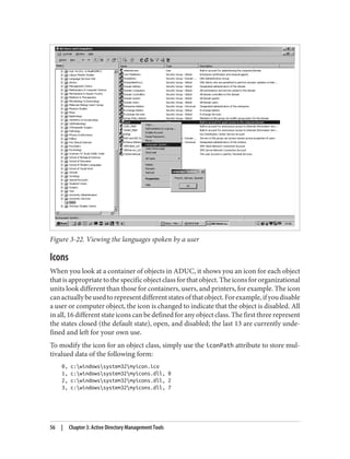 Figure 3-22. Viewing the languages spoken by a user
Icons
When you look at a container of objects in ADUC, it shows you an icon for each object
thatisappropriatetothespecificobjectclassforthatobject.Theiconsfororganizational
units look different than those for containers, users, and printers, for example. The icon
canactuallybeusedtorepresentdifferentstatesofthatobject.Forexample,ifyoudisable
a user or computer object, the icon is changed to indicate that the object is disabled. All
in all, 16 different state icons can be defined for any object class. The first three represent
the states closed (the default state), open, and disabled; the last 13 are currently unde‐
fined and left for your own use.
To modify the icon for an object class, simply use the iconPath attribute to store mul‐
tivalued data of the following form:
0, c:windowssystem32myicon.ico
1, c:windowssystem32myicons.dll, 0
2, c:windowssystem32myicons.dll, 2
3, c:windowssystem32myicons.dll, 7
56 | Chapter 3: Active Directory Management Tools
 