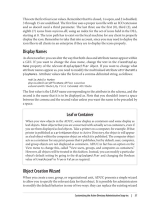 Thissetsthefirstfouriconvalues.Rememberthat0isclosed,1isopen,and2isdisabled;
3 through 15 are undefined. The first line uses a proper icon file with an ICO extension
and so doesn’t need a third parameter. The last three use the first (0), third (2), and
eighth (7) icons from myicons.dll, using an index for the set of icons held in the DLL,
starting at 0. The icon path has to exist on the local machine for any client to properly
display the icon. Remember to take that into account, since you may need to deploy the
icon files to all clients in an enterprise if they are to display the icons properly.
Display Names
Asshownearlier,youcanalterthewaythatbothclassandattributenamesappearwithin
a GUI. If you want to change the class name, change the text in the classDisplay
Name property of the relevant displaySpecifier object. If you want to change what
attribute names appear as, you need to modify the multivalued attribute attributeDis
playNames. Attribute values take the form of a comma-delimited string, as follows:
mobile,Mobile Number
physicalDeliveryOfficeName,Office Location
extensionAttribute1,My First Extended Attribute
The first value is the LDAP name corresponding to the attribute in the schema, and the
second is the name that it is to be displayed as. Note that you shouldn’t insert a space
between the comma and the second value unless you want the name to be preceded by
a space.
Leaf or Container
When you view objects in the ADUC, some display as containers and some display as
leaf objects. Most objects that you are concerned with actually act as containers, even if
you see them displayed as leaf objects. Take a printer on a computer, for example. If that
printer is published as a printQueue object to Active Directory, the object is will appear
as a leaf object within the computer object on which it is published. The computer object
acts as a container for any print queues that it publishes, but by default, user, computer,
and group objects are not displayed as containers. ADUC in fact has an option on the
View menu to change this, called “View users, groups, and computers as containers.”
However, all objects will be treated in this fashion. Instead, you can modify a particular
object’s default setting by going to the displaySpecifier and changing the Boolean
value of treatAsLeaf to True or False as required.
Object Creation Wizard
When you create a user, group, or organizational unit, ADUC presents a simple wizard
to allow you to specify the relevant data for that object. It is possible for administrators
to modify the default behavior in one of two ways: they can replace the existing wizard
Customizing the Active Directory Administrative Snap-ins | 57
 
