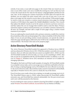 entirely, if one exists, or just add extra pages to the wizard. Only one wizard can ever
exist, so you either create a new one or modify the existing one. Let’s say that you want
to have the wizard ask for the value for the myCorp-LanguagesSpoken attribute for the
user class. As the existing user-creation wizard does not allow data to be input for this
attribute, you can replace the entire wizard with a new one of your own, or you can
place a new page into the wizard to receive data on this attribute. With property pages,
we need to create new wizards or creation wizard extensions (extra pages for existing
wizards) as COM objects that support the IDsAdminNewObjExt interface. New wizards
that replace the default wizards in use by the system are known as primary extensions,
and they replace the core set of pages that would be used to create the object. Primary
extensions support creation wizard extensions; you can define a primary extension for
all users, for example, and later add a couple of extra pages using a creation wizard
extension if you require.
If you are replacing the wizard entirely with a primary extension, modify the creation
Wizard attributeoftherelevantdisplaySpecifier objecttoholdtheGUIDoftheCOM
object. If you are just providing creation wizard extensions, you specify the order in
which the pages should appear, followed by the UUID in the createWizardExt multi‐
valued attribute. The format is the same as for property pages.
Active Directory PowerShell Module
The Active Directory PowerShell module first appeared in Windows Server 2008 R2
and was enhanced in Windows Server 2012. While the module is currently in its second
iteration, there are still some tasks that you cannot accomplish with it. ADAC uses the
AD PowerShell module for all of its tasks, so, if you can do something in ADAC, that
task can also be accomplished with the AD PowerShell module. In addition, as we dis‐
cuss in Chapter 6, Windows Server 2012 introduces an extensive set of cmdlets for
managing replication.
Throughout this book you’ll find small examples of using the AD PowerShell module
to accomplish various tasks, and we encourage you to read them and build on the ben‐
efits of using a scripting language such as PowerShell to be more efficient in your day-
to-day Active Directory tasks. Microsoft has made a massive investment in PowerShell,
especially in Windows Server 2012, and it is clearly the way of the future.
Even if you have never made a foray into scripting, we strongly encourage you to try it.
The PowerShell History pane in ADAC makes discovering AD PowerShell cmdlets
extremely easy, and PowerShell has matured substantially over the past several years
and is now well documented on the Internet.
If you’re looking for some resources related to learning PowerShell, we highly recom‐
mend Windows PowerShell Cookbook, Second Edition by Lee Holmes (O’Reilly).
58 | Chapter 3: Active Directory Management Tools
 