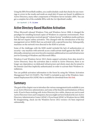 Using the BPA PowerShell cmdlets, you could schedule a task that checks for any warn‐
ings or errors in the results and sends an email alert if issues are found. In addition to
Active Directory, many other components of Windows Server include a BPA. You can
get a complete list of the available BPAs with the Get-BpaModel cmdlet:
Get-BpaModel | ft Id,Name
Active Directory-Based Machine Activation
When Microsoft released Windows Vista and Windows Server 2008, it changed the
paradigm for installing licensed copies of Windows in corporate environments. Prior
to this change, enterprises received special “volume license” installation media and keys
that did not require online activation. This changed with the introduction of the key
management server (KMS) that was activated with a special license key. Subsequently,
machines on the network were directed to the KMS to activate.
Some of the challenges with the KMS model included the lack of authentication or
security—any machine with network access could activate itself against the KMS. Ad‐
ditionally,enterpriseswerenowforcedtomaintainadditionalserversandinfrastructure
just for licensing of Windows and Microsoft Office.
Windows 8 and Windows Server 2012 clients support activation from data stored in
Active Directory. Since the activation data is stored in Active Directory, there is no
longer any dependency on dedicated infrastructure and clients must also be joined to
the domain (and thus implicitly authenticated) in order to activate their Windows in‐
stallations.
You can publish activation information to the forest by using the Volume Activation
Management Tool 3.0 (VAMT). The VAMT is included as part of the Windows Auto‐
mated Deployment Kit (ADK) that is available for download from this link.
Summary
The goal of this chapter was to introduce the various management tools available to you
as an Active Directory administrator, and some of the benefits and limitations of those
tools. If you’ve been working with Active Directory for a while, chances are you’ve used
ActiveDirectoryUsersandComputers,butyoumightnothavelookedatthenewActive
DirectoryAdministrativeCenter(ADAC).IfyoufoundADACinWindowsServer2008
R2 disappointing, check out the Windows Server 2012 version—it’s been improved
substantially.
Active Directory-Based Machine Activation | 61
 