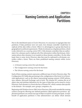 CHAPTER 4
Naming Contexts and Application
Partitions
Due to the distributed nature of Active Directory, it is necessary to segregate data into
partitions. If data partitions were not used, every domain controller would have to
replicate all the data within a forest. Often it is advantageous to group data based on
geographical or political requirements. Think of a domain as a big data partition, which
is also referred to as a naming context (NC). Only domain controllers that are author‐
itative for a domain need to replicate all of the information within that domain. Infor‐
mation about other domains is not needed on those domain controllers. On the other
hand, there is some Active Directory data that must be replicated to all domain con‐
trollers within a forest. There are three predefined naming contexts within Active
Directory:
• A Domain naming context for each domain
• The Configuration naming context for the forest
• The Schema naming context for the forest
Each of these naming contexts represents a different type of Active Directory data. The
Configuration NC holds data pertaining to the configuration of the forest (or of forest-
wide applications), such as the objects representing naming contexts, LDAP policies,
sites, subnets, Microsoft Exchange, and so forth. The Schema NC contains the set of
object class and attribute definitions for the types of data that can be stored in Active
Directory. Each domain in a forest also has a Domain NC, which contains data specific
to the domain—for example, users, groups, computers, etc.
BeginningwithWindowsServer2003ActiveDirectory,Microsoftextendedthenaming
context concept by allowing user-defined partitions called application partitions. Ap‐
plicationpartitionscancontainanytypeofobjectexceptforsecurityprincipals.Amajor
benefit of application partitions is that administrators can define which domain
63
 
