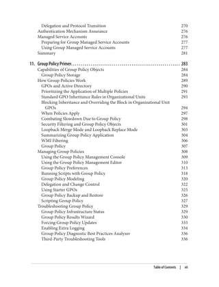 Delegation and Protocol Transition 270
Authentication Mechanism Assurance 276
Managed Service Accounts 276
Preparing for Group Managed Service Accounts 277
Using Group Managed Service Accounts 277
Summary 281
11. Group Policy Primer. . . . . . . . . . . . . . . . . . . . . . . . . . . . . . . . . . . . . . . . . . . . . . . . . . . . . . . . 283
Capabilities of Group Policy Objects 284
Group Policy Storage 284
How Group Policies Work 289
GPOs and Active Directory 290
Prioritizing the Application of Multiple Policies 291
Standard GPO Inheritance Rules in Organizational Units 293
Blocking Inheritance and Overriding the Block in Organizational Unit
GPOs 294
When Policies Apply 297
Combating Slowdown Due to Group Policy 298
Security Filtering and Group Policy Objects 301
Loopback Merge Mode and Loopback Replace Mode 303
Summarizing Group Policy Application 304
WMI Filtering 306
Group Policy 307
Managing Group Policies 308
Using the Group Policy Management Console 309
Using the Group Policy Management Editor 310
Group Policy Preferences 313
Running Scripts with Group Policy 318
Group Policy Modeling 320
Delegation and Change Control 322
Using Starter GPOs 325
Group Policy Backup and Restore 326
Scripting Group Policy 327
Troubleshooting Group Policy 329
Group Policy Infrastructure Status 329
Group Policy Results Wizard 330
Forcing Group Policy Updates 333
Enabling Extra Logging 334
Group Policy Diagnostic Best Practices Analyzer 336
Third-Party Troubleshooting Tools 336
Table of Contents | vii
 