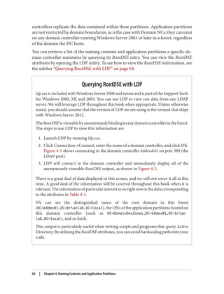 controllers replicate the data contained within these partitions. Application partitions
are not restricted by domain boundaries, as is the case with Domain NCs; they can exist
on any domain controller running Windows Server 2003 or later in a forest, regardless
of the domain the DC hosts.
You can retrieve a list of the naming contexts and application partitions a specific do‐
main controller maintains by querying its RootDSE entry. You can view the RootDSE
attributes by opening the LDP utility. To see how to view the RootDSE information, see
the sidebar “Querying RootDSE with LDP” on page 64.
Querying RootDSE with LDP
ldp.exe is included with Windows Server 2008 and newer and is part of the Support Tools
for Windows 2000, XP, and 2003. You can use LDP to view raw data from any LDAP
server. We will leverage LDP throughout this book when appropriate. Unless otherwise
noted, you should assume that the version of LDP we are using is the version that ships
with Windows Server 2012.
TheRootDSEisviewablebyanonymouslybindingtoanydomaincontrollerintheforest.
The steps to use LDP to view this information are:
1. Launch LDP by running ldp.exe.
2. Click Connection→Connect, enter the name of a domain controller, and click OK.
Figure 4-1 shows connecting to the domain controller k8devdc01 on port 389 (the
LDAP port).
3. LDP will connect to the domain controller and immediately display all of the
anonymously viewable RootDSE output, as shown in Figure 4-2.
There is a great deal of data displayed in this screen, and we will not cover it all at this
time. A good deal of the information will be covered throughout this book when it is
relevant.Theinformationofparticularinteresttousrightnowisthedatacorresponding
to the attributes in Table 4-1.
We can see the distinguished name of the root domain in this forest
(DC=k8dev01,DC=brianlab,DC=local), the DNs of the application partitions hosted on
this domain controller (such as DC=DomainDnsZones,DC=k8dev01,DC=brian
lab,DC=local), and so forth.
This output is particularly useful when writing scripts and programs that query Active
Directory.ByutilizingtheRootDSEattributes,youcanavoidhardcodingpathsintoyour
code.
64 | Chapter 4: Naming Contexts and Application Partitions
 