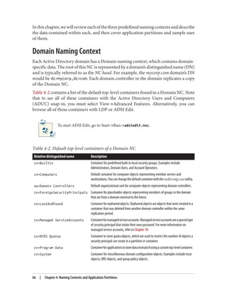 Inthischapter,wewillrevieweachofthethreepredefinednamingcontextsanddescribe
the data contained within each, and then cover application partitions and sample uses
of them.
Domain Naming Context
Each Active Directory domain has a Domain naming context, which contains domain-
specific data. The root of this NC is represented by a domain’s distinguished name (DN)
and is typically referred to as the NC head. For example, the mycorp.com domain’s DN
would be dc=mycorp,dc=com. Each domain controller in the domain replicates a copy
of the Domain NC.
Table 4-2 contains a list of the default top-level containers found in a Domain NC. Note
that to see all of these containers with the Active Directory Users and Computers
(ADUC) snap-in, you must select View→Advanced Features. Alternatively, you can
browse all of these containers with LDP or ADSI Edit.
To start ADSI Edit, go to Start→Run→adsiedit.msc.
Table 4-2. Default top-level containers of a Domain NC
Relative distinguished name Description
cn=Builtin Container for predefined built-in local security groups. Examples include
Administrators, Domain Users, and Account Operators.
cn=Computers Default container for computer objects representing member servers and
workstations.Youcanchangethedefaultcontainerwiththeredircmp.exeutility.
ou=Domain Controllers Default organizational unit for computer objects representing domain controllers.
cn=ForeignSecurityPrincipals Container for placeholder objects representing members of groups in the domain
that are from a domain external to the forest.
cn=LostAndFound Containerfororphanedobjects.Orphanedobjectsareobjectsthatwerecreatedina
container that was deleted from another domain controller within the same
replication period.
cn=Managed ServiceAccounts Containerformanagedserviceaccounts.Managedserviceaccountsareaspecialtype
of security principal that rotate their own password. For more information on
managed service accounts, refer to Chapter 10.
cn=NTDS Quotas Container to store quota objects, which are used to restrict the number of objects a
security principal can create in a partition or container.
cn=Program Data Containerforapplicationstostoredatainsteadofusingacustomtop-levelcontainer.
cn=System Container for miscellaneous domain configuration objects. Examples include trust
objects, DNS objects, and group policy objects.
66 | Chapter 4: Naming Contexts and Application Partitions
 