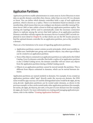 Application Partitions
Application partitions enable administrators to create areas in Active Directory to store
data on specific domain controllers they choose, rather than on every DC in a domain
or forest. You can define which domain controllers hold a copy of each application
partition, which is known as a replica. There is no limitation based on domain or site
membership, which means that you can configure any domain controller running Win‐
dows Server 2003 or later within a forest to hold any application partition replica. The
existing site topology will be used to automatically create the necessary connection
objects to replicate among the servers that hold replicas of an application partition.
Domain controllers will also register the necessary Service Location (SRV) records (ex‐
plained in more detail in Chapter 8), so that clients can use the DC locator process to
find the optimal domain controller for an application partition, just as they would for
a domain.
There are a few limitations to be aware of regarding application partitions:
• Application partitions cannot contain security principals, which most notably in‐
cludes user, inetOrgPerson, group, and computer objects. Any other type of object
can be created in an application partition.
• NoneoftheobjectscontainedinanapplicationpartitionarereplicatedtotheGlobal
Catalog. Even if a domain controller that holds a replica of an application partition
is also a Global Catalog server, the domain controller will not return any objects
from the application partition during a Global Catalog search.
• Objects in an application partition cannot be moved outside the partition. This is
different from objects contained in domains, which can be moved between do‐
mains.
Application partitions are named similarly to domains. For example, if you created an
application partition called “apps” directly under the mycorp.com domain, the DNS
name would be apps.mycorp.com and the distinguished name would be dc=apps,dc=my
corp,dc=com. Application partitions can be rooted under domains, as shown in the
previousexample,ortheycanbenestedunderotherapplicationpartitions(forexample,
dc=sales,dc=apps,dc=mycorp,dc=com), or be part of a new domain tree (for example,
dc=apps,dc=local). For more information on creating and managing application par‐
titions, refer to the sidebar “Creating Application Partitions”.
Application Partitions | 69
 