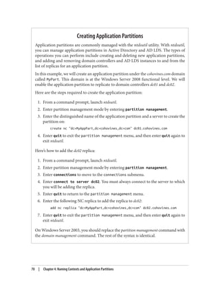 Creating Application Partitions
Application partitions are commonly managed with the ntdsutil utility. With ntdsutil,
you can manage application partitions in Active Directory and AD LDS. The types of
operations you can perform include creating and deleting new application partitions,
and adding and removing domain controllers and AD LDS instances to and from the
list of replicas for an application partition.
In this example, we will create an application partition under the cohovines.com domain
called MyPart. This domain is at the Windows Server 2008 functional level. We will
enable the application partition to replicate to domain controllers dc01 and dc02.
Here are the steps required to create the application partition:
1. From a command prompt, launch ntdsutil.
2. Enter partition management mode by entering partition management.
3. Enter the distinguished name of the application partition and a server to create the
partition on:
create nc "dc=MyAppPart,dc=cohovines,dc=com" dc01.cohovines.com
4. Enter quit to exit the partition management menu, and then enter quit again to
exit ntdsutil.
Here’s how to add the dc02 replica:
1. From a command prompt, launch ntdsutil.
2. Enter partition management mode by entering partition management.
3. Enter connections to move to the connections submenu.
4. Enter connect to server dc02. You must always connect to the server to which
you will be adding the replica.
5. Enter quit to return to the partition management menu.
6. Enter the following NC replica to add the replica to dc02:
add nc replica "dc=MyAppPart,dc=cohovines,dc=com" dc02.cohovines.com
7. Enter quit to exit the partition management menu, and then enter quit again to
exit ntdsutil.
On Windows Server 2003, you should replace the partition management command with
the domain management command. The rest of the syntax is identical.
70 | Chapter 4: Naming Contexts and Application Partitions
 