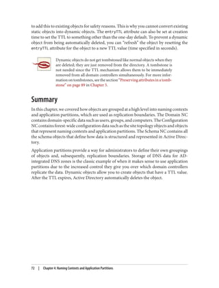 to add this to existing objects for safety reasons. This is why you cannot convert existing
static objects into dynamic objects. The entryTTL attribute can also be set at creation
time to set the TTL to something other than the one-day default. To prevent a dynamic
object from being automatically deleted, you can “refresh” the object by resetting the
entryTTL attribute for the object to a new TTL value (time specified in seconds).
Dynamic objects do not get tombstoned like normal objects when they
are deleted; they are just removed from the directory. A tombstone is
not needed since the TTL mechanism allows them to be immediately
removed from all domain controllers simultaneously. For more infor‐
mationontombstones,seethesection“Preservingattributesinatomb‐
stone” on page 89 in Chapter 5.
Summary
In this chapter, we covered how objects are grouped at a high level into naming contexts
and application partitions, which are used as replication boundaries. The Domain NC
contains domain-specific data such as users, groups, and computers. The Configuration
NC contains forest-wide configuration data such as the site topology objects and objects
that represent naming contexts and application partitions. The Schema NC contains all
the schema objects that define how data is structured and represented in Active Direc‐
tory.
Application partitions provide a way for administrators to define their own groupings
of objects and, subsequently, replication boundaries. Storage of DNS data for AD-
integrated DNS zones is the classic example of when it makes sense to use application
partitions due to the increased control they give you over which domain controllers
replicate the data. Dynamic objects allow you to create objects that have a TTL value.
After the TTL expires, Active Directory automatically deletes the object.
72 | Chapter 4: Naming Contexts and Application Partitions
 