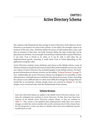 CHAPTER 5
Active Directory Schema
The schema is the blueprint for data storage in Active Directory. Each object in Active
Directory is an instance of a class in the schema. A user object, for example, exists as an
instance of the user class. Attributes define the pieces of information that a class, and
thus an instance of that class, can hold. Syntaxes define the type of data that can be
placedintoanattribute.Asanexample,ifanattributeisdefinedwithasyntaxofBoolean,
it can store True or False as its value, or it can be null. A null value has an
implementation-specific meaning; it could mean True or False depending on the
application using the value.
Active Directory contains many attributes and classes in the default schema, some of
which are based on standards and some of which Microsoft needed for its own use. Each
new release of Active Directory has included updates to the default schema. For back‐
ground information on schema versions, see the sidebar “Schema Versions” on page 73,
next. Additionally, the Active Directory schema was designed to be extensible, so that
administrators could add classes or attributes they deemed necessary. In fact, extending
the schema is not a difficult task; it is often more difficult to design the changes that you
would like to incorporate. Schema design issues are covered in Chapter 17. In this
chapter, we’re concerned only with the fundamentals of the schema.
Schema Versions
Each time Microsoft releases an update to the default Active Directory schema, it up‐
dates the schemaVersion attribute in Active Directory. To date, there have been four
versions of the default Active Directory schema release, as that are outlined in
Table 5-1. This version is not updated when administrators make their own custom
changes, so while the version number tells you the minimum level of the schema from
the OS perspective, it does not attest to whether there have been additional specific
modifications as well.
73
 