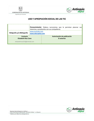 USO Y APROPIACIÓN SOCIAL DE LAS TIC
Conocimiento: Elabora narraciones que le permitan plasmar sus
vivencias y socializarlas con sus compañeros.
Webgrafía y/o Bibliografía
www.youtube.com
www.educaplay.com
Contacto
Elizabeth Ríos Cano
elizabethrios323@hotmail.com
Autorización de publicación
Si autorizo
 