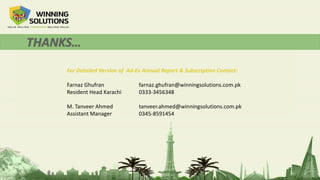 For Detailed Version of Ad-Ex Annual Report & Subscription Contact:
Farnaz Ghufran farnaz.ghufran@winningsolutions.com.pk
Resident Head Karachi 0333-3456348
M. Tanveer Ahmed tanveer.ahmed@winningsolutions.com.pk
Assistant Manager 0345-8591454
 