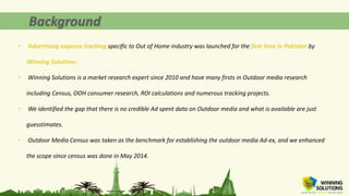 • Advertising expense tracking specific to Out of Home industry was launched for the first time in Pakistan by
Winning Solutions.
• Winning Solutions is a market research expert since 2010 and have many firsts in Outdoor media research
including Census, OOH consumer research, ROI calculations and numerous tracking projects.
• We identified the gap that there is no credible Ad spent data on Outdoor media and what is available are just
guesstimates.
• Outdoor Media Census was taken as the benchmark for establishing the outdoor media Ad-ex, and we enhanced
the scope since census was done in May 2014.
 