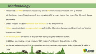 • We covered over 4900 permanent sites covering almost 145 main arteries across top 5 cities of Pakistan.
• All the sites are covered twice in a month (once every fortnight) to ensure that we have covered the full month display
period twice.
• Data is collected only from Permanent OOH structures on the identified roads.
• Values are estimated with average market rates collected for different mediums across different roads and locations
from various OMAS.
• No discount factors are applied as they vary from agency to agency and client to client.
• In 2016 we are including a newly introduced OOH medium “LED Screens” data collection in Ad-Ex.
• Further we are expanding Ad-Ex in next five cities which are; Peshawar, Gujranwala, Sialkot, Hyderabad & Sukkur in
2016
 