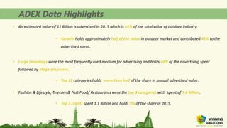 • An estimated value of 11 Billion is advertised in 2015 which is 65% of the total value of outdoor Industry.
• Karachi holds approximately half of the value in outdoor market and contributed 46% to the
advertised spent.
• Large Hoardings were the most frequently used medium for advertising and holds 46% of the advertising spent
followed by Mega structures.
• Top 10 categories holds more than half of the share in annual advertised value.
• Fashion & Lifestyle, Telecom & Fast Food/ Restaurants were the top 3 categories with spent of 3.6 Billion.
• Top 3 clients spent 1.1 Billion and holds 9% of the share in 2015.
 