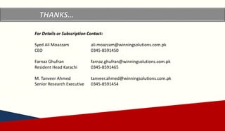 Copyrights reserved by Winning Solutions 2015
Copyright Winning Solutions 2015
For Details or Subscription Contact:
Syed Ali Moazzam ali.moazzam@winningsolutions.com.pk
CEO 0345-8591450
Farnaz Ghufran farnaz.ghufran@winningsolutions.com.pk
Resident Head Karachi 0345-8591465
M. Tanveer Ahmed tanveer.ahmed@winningsolutions.com.pk
Senior Research Executive 0345-8591454
 