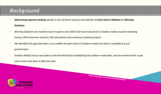 Copyrights reserved by Winning Solutions 2015
Copyright Winning Solutions 2015
 Advertising expense tracking specific to Out of Home industry launched for the first time in Pakistan by Winning
Solutions
 Winning Solutions are market research experts since 2010 and have many firsts in Outdoor media research including
Census, OOH consumer research, ROI calculations and numerous tracking projects.
 We identified the gap that there is no credible Ad spent data on Outdoor media and what is available are just
guesstimates.
 Outdoor Media Census was taken as the benchmark for establishing the outdoor media Adex, and we enhanced the scope
since census was done in May last year.
 