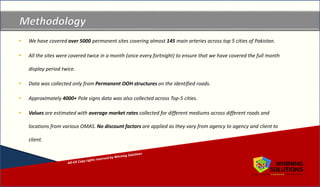 Copyrights reserved by Winning Solutions 2015
Copyright Winning Solutions 2015
 We have covered over 5000 permanent sites covering almost 145 main arteries across top 5 cities of Pakistan.
 All the sites were covered twice in a month (once every fortnight) to ensure that we have covered the full month
display period twice.
 Data was collected only from Permanent OOH structures on the identified roads.
 Approximately 4000+ Pole signs data was also collected across Top-5 cities.
 Values are estimated with average market rates collected for different mediums across different roads and
locations from various OMAS. No discount factors are applied as they vary from agency to agency and client to
client.
 