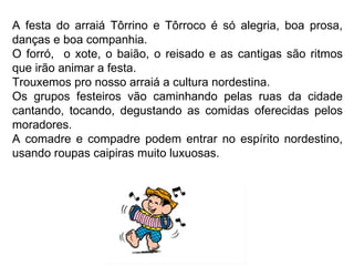 A festa do arraiá Tôrrino e Tôrroco é só alegria, boa prosa, danças e boa companhia.  O forró,  o xote, o baião, o reisado e as cantigas são ritmos que irão animar a festa.  Trouxemos pro nosso arraiá a cultura nordestina.  Os grupos festeiros vão caminhando pelas ruas da cidade cantando, tocando, degustando as comidas oferecidas pelos moradores.  A comadre e compadre podem entrar no espírito nordestino, usando roupas caipiras muito luxuosas. 