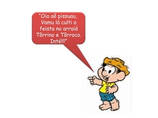 “ Oia aê pissuau,  Vamu lá culti a feista no arraiá Tôrrino e Tôrroco. Inté!!!” 