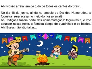 No dia 18 de junho, ainda no embalo do Dia dos Namorados, a fogueira  será acesa no meio do nosso arraiá.  As tradições fazem parte das comemorações: fogueiras que vão aquecer nossa noite, a famosa dança de quadrilhas e os balões. Ah! Esses não vão faltar... Ah! Nosso arraiá tem de tudo de todos os cantos do Brasil.  
