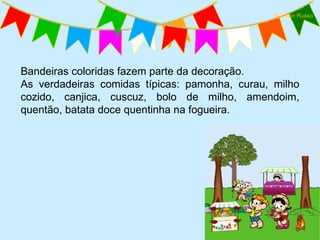 Bandeiras coloridas fazem parte da decoração.  As verdadeiras comidas típicas: pamonha, curau, milho cozido, canjica, cuscuz, bolo de milho, amendoim, quentão, batata doce quentinha na fogueira. 