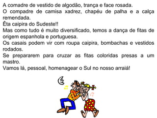 A comadre de vestido de algodão, trança e face rosada.  O compadre de camisa xadrez, chapéu de palha e a calça remendada.  Êta caipira do Sudeste!! Mas como tudo é muito diversificado, temos a dança de fitas de origem espanhola e portuguesa. Os casais podem vir com roupa caipira, bombachas e vestidos rodados.  Se prepararem para cruzar as fitas coloridas presas a um mastro.  Vamos lá, pessoal, homenagear o Sul no nosso arraiá! 