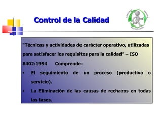 Control de la Calidad “ Técnicas y actividades de carácter operativo, utilizadas para satisfacer los requisitos para la calidad” – ISO 8402:1994 Comprende: El seguimiento de un proceso (productivo o servicio). La Eliminación de las causas de rechazos en todas las fases. 
