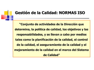 Gestión de la Calidad: NORMAS ISO “ Conjunto de actividades de la Dirección que determina, la política de calidad, los objetivos y las responsabilidades, y se llevan a cabo por medios tales como la planificación de la calidad, el control de la calidad, el aseguramiento de la calidad y el mejoramiento de la calidad en el marco del Sistema de Calidad” 